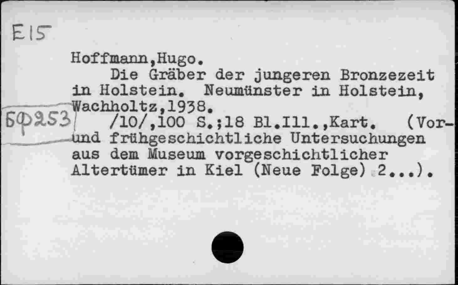 ﻿Hoffmann, Hugo.
Die Gräber der jüngeren Bronzezeit in Holstein. Neumünster in Holstein, —-—Wachholt z, 193 8.
ЬфХЪЗ'	/10/,100 S.;18 Bl.Ill.,Kart.	(Vor-
-—4ind frühgeschichtliche Untersuchungen aus dem Museum vorgeschichtlicher Altertümer in Kiel (Neue Folge) 2.,.),